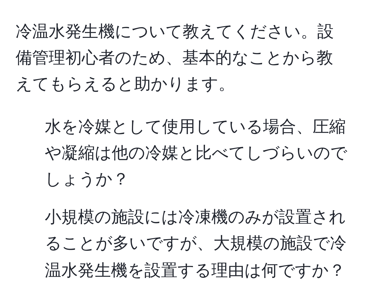 冷温水発生機について教えてください。設備管理初心者のため、基本的なことから教えてもらえると助かります。  
1. 水を冷媒として使用している場合、圧縮や凝縮は他の冷媒と比べてしづらいのでしょうか？  
2. 小規模の施設には冷凍機のみが設置されることが多いですが、大規模の施設で冷温水発生機を設置する理由は何ですか？