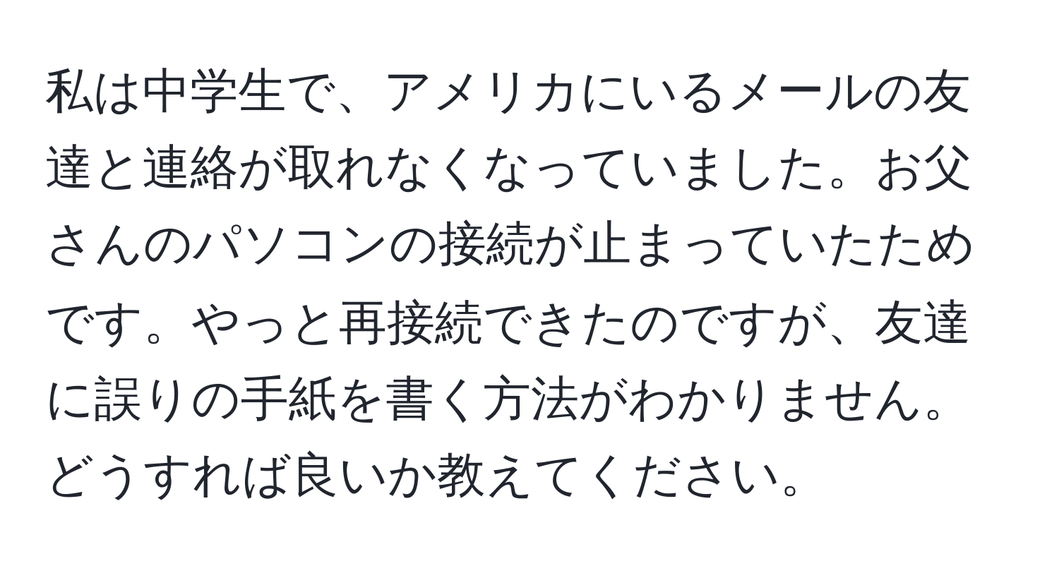 私は中学生で、アメリカにいるメールの友達と連絡が取れなくなっていました。お父さんのパソコンの接続が止まっていたためです。やっと再接続できたのですが、友達に誤りの手紙を書く方法がわかりません。どうすれば良いか教えてください。