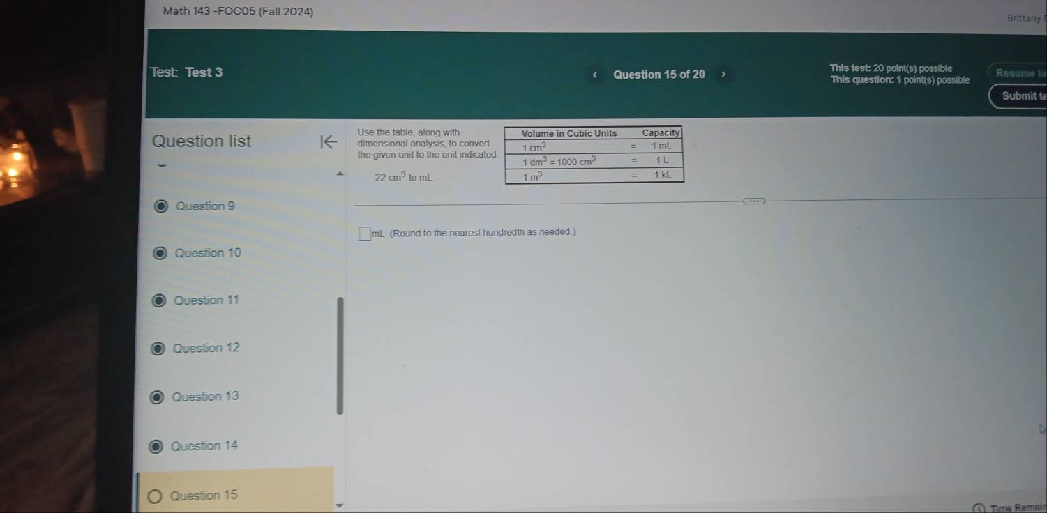 Math 143 -FOC05 (Fall 2024)
Brittany
This test: 20 point(s) possible Resume la
Test: Test 3 Question 15 of 20 This question: 1 point(s) possible
Submit t
Use the table, along with
Question list dimensional analysis, to convert
the given unit to the unit indicat
22cm^3tomL
O Question 9
mL (Round to the nearest hundredth as needed.)
O Question 10
Question 11
Question 12
Question 13
Question 14
Question 15
Time Remair