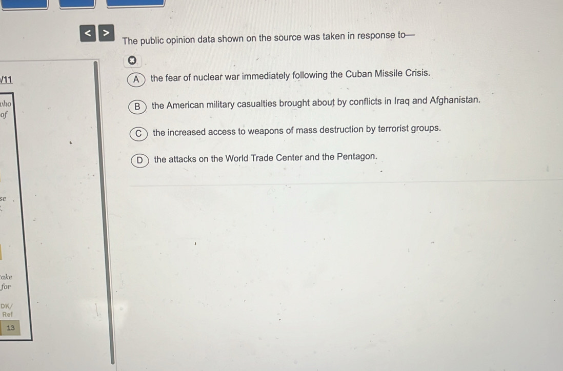 < >
The public opinion data shown on the source was taken in response to—
.
/11 A) the fear of nuclear war immediately following the Cuban Missile Crisis.
who
B) the American military casualties brought about by conflicts in Iraq and Afghanistan.
of
C) the increased access to weapons of mass destruction by terrorist groups.
D)the attacks on the World Trade Center and the Pentagon.
se
take
for
DK/
Ref
13