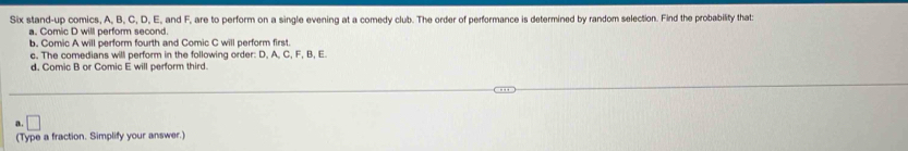 Six stand-up comics, A, B, C, D, E, and F, are to perform on a single evening at a comedy club. The order of performance is determined by random selection. Find the probability that 
a. Comic D will perform second. 
b. Comic A will perform fourth and Comic C will perform first 
c. The comedians will perform in the following order: D, A, C, F, B, E. 
d. Comic B or Comic E will perform third. 
a . □ 
(Type a fraction. Simplify your answer.)