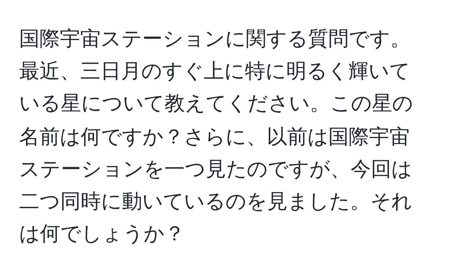 国際宇宙ステーションに関する質問です。最近、三日月のすぐ上に特に明るく輝いている星について教えてください。この星の名前は何ですか？さらに、以前は国際宇宙ステーションを一つ見たのですが、今回は二つ同時に動いているのを見ました。それは何でしょうか？