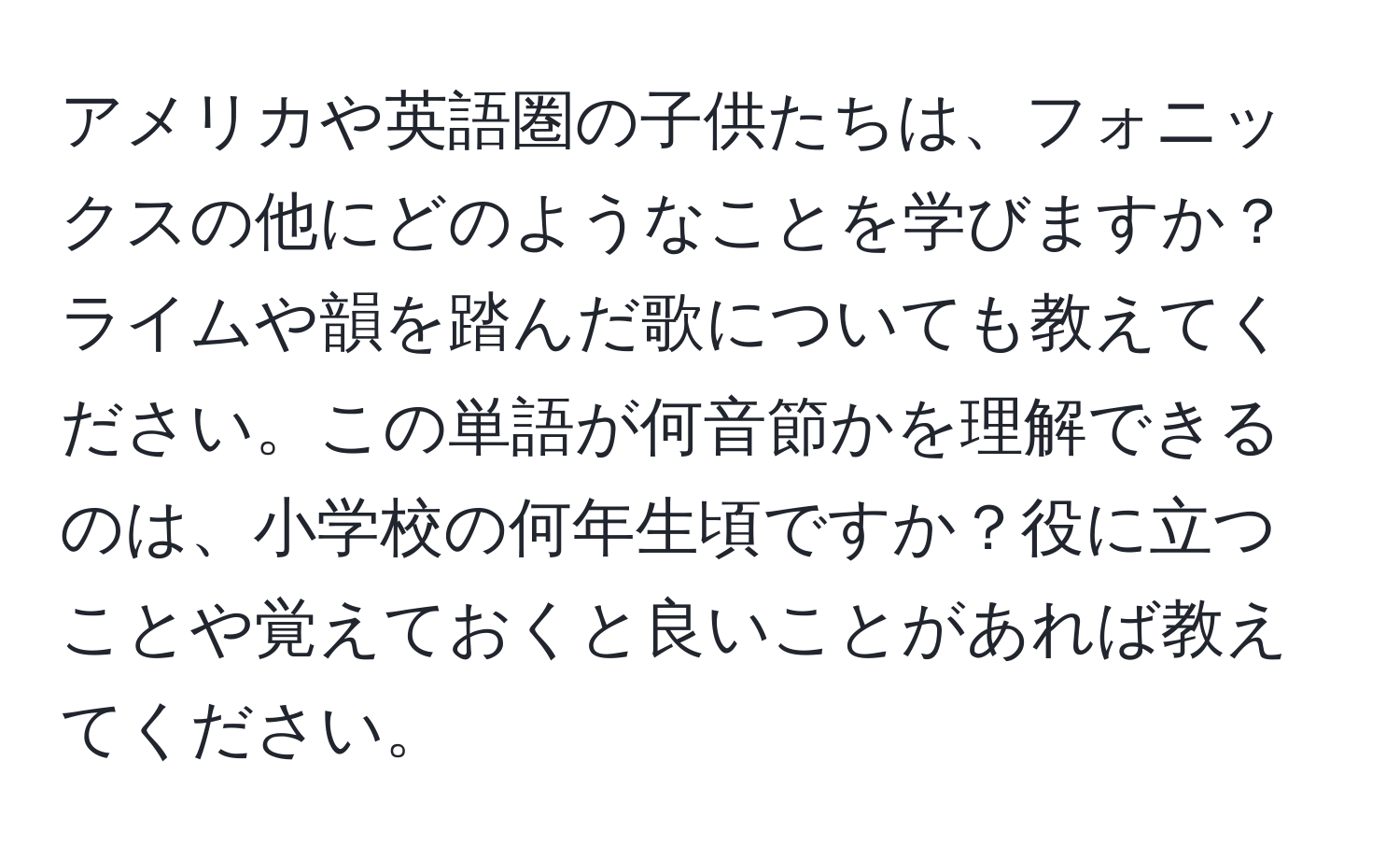 アメリカや英語圏の子供たちは、フォニックスの他にどのようなことを学びますか？ライムや韻を踏んだ歌についても教えてください。この単語が何音節かを理解できるのは、小学校の何年生頃ですか？役に立つことや覚えておくと良いことがあれば教えてください。