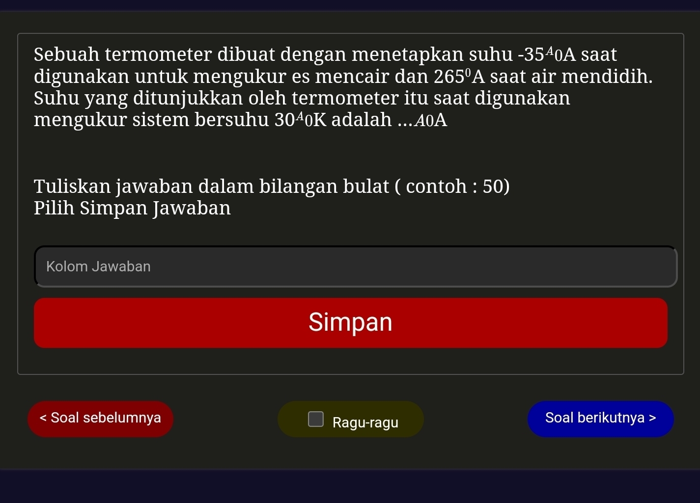 Sebuah termometer dibuat dengan menetapkan suhu -35^A0A saat 
digunakan untuk mengukur es mencair dan 265^0A saat air mendidih. 
Suhu yang ditunjukkan oleh termometer itu saat digunakan 
mengukur sistem bersuhu 3040K adalah ... 40A
Tuliskan jawaban dalam bilangan bulat ( contoh : 50) 
Pilih Simpan Jawaban 
Kolom Jawaban 
Simpan 
Soal sebelumnya Ragu-ragu Soal berikutnya >