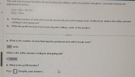 expressed in dollars The cost and revenue functions for producing and selling x units of a product are given. Cost and revenue are
C(x)=85x+85,510
R(x)=255x
a. Find the number of units that must be produced and sold to break even. At this level, what is the dollar amount
coming in and going out?
b. Write the profit function from producing and selling x units of the product
a. What is the number of units that must be produced and sold to break even?
503 units
What is the dollar amount coming in and going out?
$ 128265
b. What is the profit function?
P(x)=□ (Simplify your answer)