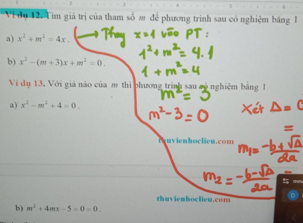 1
2
3
6
Vi dụ 12. Tìm giá trị của tham số m để phương trình sau có nghiệm băng 1
a) x^2+m^2=4x. 
b) x^2-(m+3)x+m^2=0. 
Ví dụ 13. Với giá nào của m thì phương trình sau só nghiệm bằng 1
a) x^2-m^2+4=0. 
tuvienhoclieu.com
a mee
thuvienhoclieu.com
D
b) m^2+4mx-5=0=0.