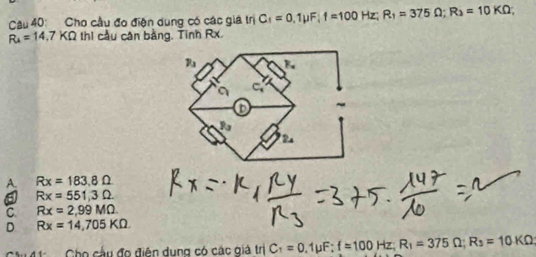 Cho cầu đo điện dung có các giá trị C_1=0,1mu F|1=100Hz; R_1=375Omega; R_3=10KOmega;
R_4=14.7KOmega thì cầu cân bằng. Tinh Rx.
A. Rx=183.8Omega
a Rx=551,3Omega
C Rx=2,99MOmega
D Rx=14,705KOmega
Au 1 Cho cầu đo điện dung có các giả trị C_1=0.1mu F:f=100Hz; R_1=375Omega; R_3=10KOmega