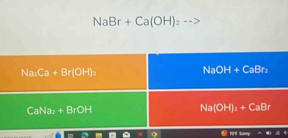 NaBr+Ca(OH)_2
Na_2Ca+Br(OH)_2
NaOH+CaBr_2
CaNa₂ + BrOH
Na(OH)_2+CaBr
70°F Sunny