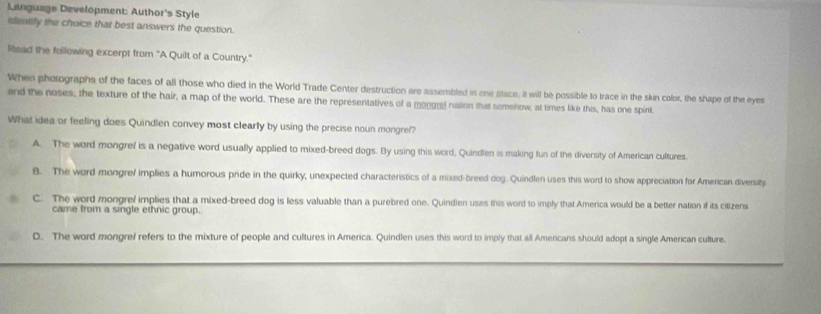 Language Development: Author's Style
identify the choice that best answers the question.
Read the following excerpt from 'A Quilt of a Country."
When pholographs of the faces of all those who died in the World Trade Center destruction are assembled in one place, it will be possible to trace in the skin color, the shape of the eyes
and the noses; the texture of the hair, a map of the world. These are the representatives of a mongrel nasion that somehow, at times like this, has one spint.
What idea or feeling does Quindlen convey most clearly by using the precise noun mongre!?
A. The word mongref is a negative word usually applied to mixed-breed dogs. By using this word, Quindlen is making fun of the diversity of American cultures.
8. The word mongre/ implies a humorous pride in the quirky, unexpected characteristics of a mixed-breed dog. Quindlen uses this word to show appreciation for American diversity
C. The word mongrel implies that a mixed-breed dog is less valuable than a purebred one. Quindlen uses this word to imply that America would be a better nation if its citizens
came from a single ethnic group.
D. The word mongref refers to the mixture of people and cultures in America. Quindlen uses this word to imply that all Americans should adopt a single American culture.