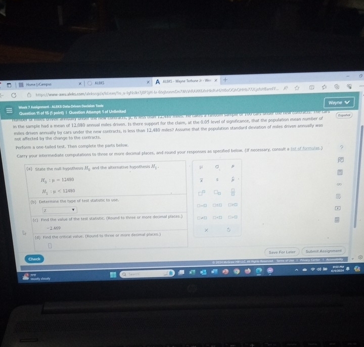Home| iCampus ALEKS ALEKS - Wayne Terhuse Jr - Wer 
https://www-aww.aleks.com/alekscgi/x/lsLexe/1o_u-lgNslkr7j8P3jH-lv-6tjbonmDn7V XK6XnHkiRvH2ti8oOQhQHHb772IjsfsHBareFF... 
Week 7 Assignment - ALEXS Date Oriven Decision Tools Wayne 
Question 11 of 15 (1 point) | Question Attempt: 1 of Unlimited 
humber of milles driven anrdally under the new contracts, p, is less than 12,480 milles. He takes a ranoom sample of 100 cars onder the new contracts. The cars Español 
in the sample had a mean of 12,080 annual miles driven. Is there support for the claim, at the 0.05 level of significance, that the population mean number of 
miles driven annually by cars under the new contracts, is less than 12,480 miles? Assume that the population standard deviation of miles driven annually was 
not affected by the change to the contracts. 
Perform a one-tailed test. Then complete the parts below. 
Carry your intermediate computations to three or more decimal places, and round your responses as specified below. (If necessary, consult a list of formulas.) 
(a) State the null hypothesis H_0 and the alternative hypothesis H_1. μ ρ
H_0:mu =12480
5
H_1:mu <12480</tex> 
(b) Determine the type of test statistic to use.
□ =□ □□ □e□
Z
(c) Find the value of the test statistic. (Round to three or more decimal places.) C≠D □ T
-2.469
× 
(d) Find the critical value. (Round to three or more decimal places.) 
Check Save For Later Submit Assignment 
Terms of Use 1 Privacy Centar 1 Acce 
Mostly cloudy 717f