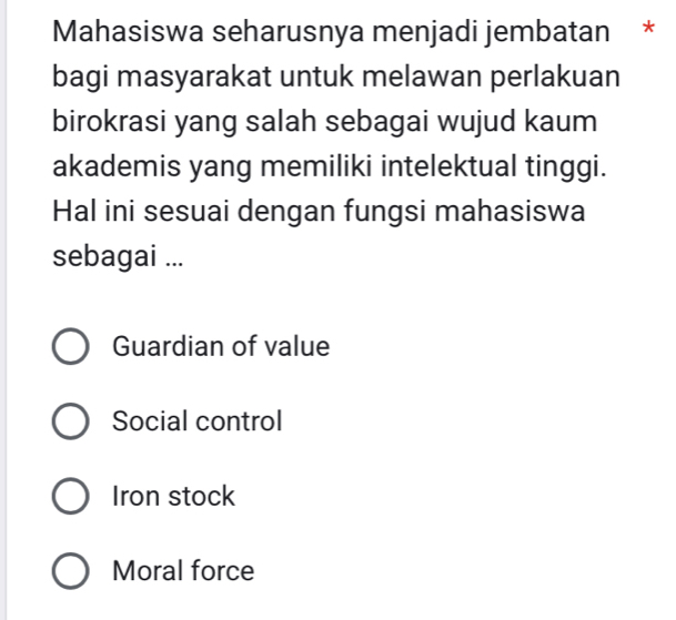 Mahasiswa seharusnya menjadi jembatan *
bagi masyarakat untuk melawan perlakuan
birokrasi yang salah sebagai wujud kaum
akademis yang memiliki intelektual tinggi.
Hal ini sesuai dengan fungsi mahasiswa
sebagai ...
Guardian of value
Social control
Iron stock
Moral force