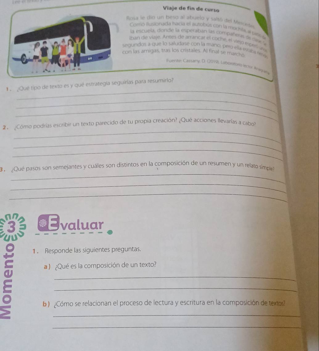 Viaje de fin de curso 
Rosa le dio un beso al abuelo y saltó del Mercedes 
Corrio ilusionada hacía el autobús con la mochila, al paño a 
la escuela, donde la esperaban las compañeras de care 
iban de viaje. Antes de arrancar el coche, el viejo esperó uño 
egundos a que lo saludase con la mano, pero ella estaba réno 
on las amigas, tras los cristales. Al final se marchó 
Fuente: Cassarly, D. (2019). Laboraforio lector, Anagiria 
_ 
1 ¿Qué tipo de texto es y qué estrategia seguirías para resumirlo? 
_ 
_ 
_ 
2 . ¿Cómo podrías escribir un texto parecido de tu propia creación? ¿Qué acciones llevarías a cabo? 
_ 
_ 
_ 
3 ¿Qué pasos son semejantes y cuáles son distintos en la composición de un resumen y un relato simple 
_ 
_ 
*Evaluar 
1 . Responde las siguientes preguntas. 
a ) ¿Qué es la composición de un texto? 
_ 
_ 
b) ¿Cómo se relacionan el proceso de lectura y escritura en la composición de textos? 
_ 
_