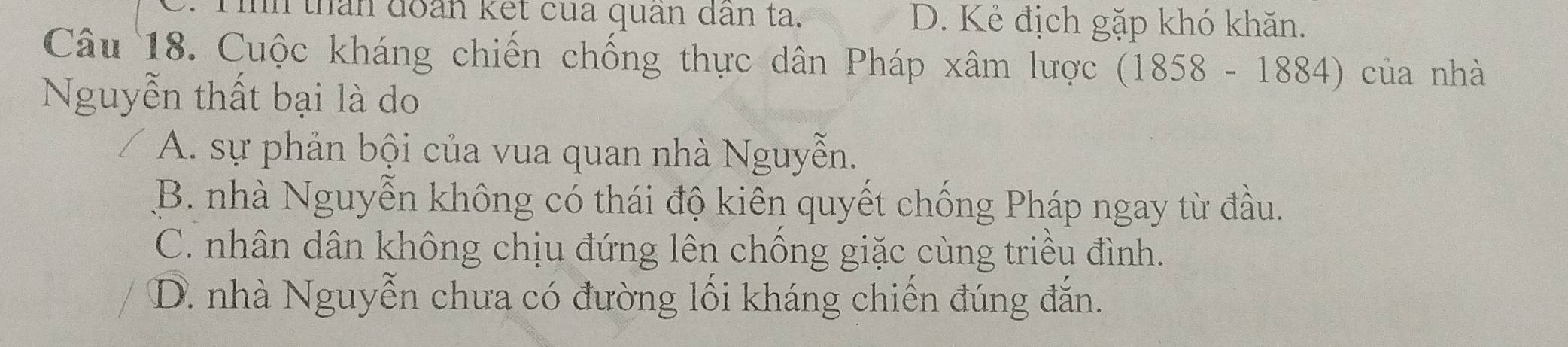 in thân đoàn kết của quân dân ta. D. Kẻ địch gặp khó khăn.
Câu 18. Cuộc kháng chiến chống thực dân Pháp xâm lược (1858-1884) của nhà
Nguyễn thất bại là do
A. sự phản bội của vua quan nhà Nguyễn.
B. nhà Nguyễn không có thái độ kiên quyết chống Pháp ngay từ đầu.
C. nhân dân không chịu đứng lên chống giặc cùng triều đình.
D. nhà Nguyễn chưa có đường lối kháng chiến đúng đắn.