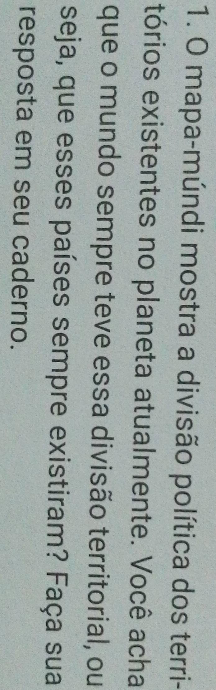 mapa-múndi mostra a divisão política dos terri- 
tórios existentes no planeta atualmente. Você acha 
que o mundo sempre teve essa divisão territorial, ou 
seja, que esses países sempre existiram? Faça sua 
resposta em seu caderno.