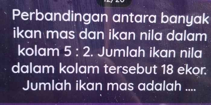 Perbandingan antara banyak 
ikan mas dan ikan nila dalam 
kolam 5:2. Jumlah ikan nila 
dalam kolam tersebut 18 ekor. 
Jumlah ikan mas adalah ....