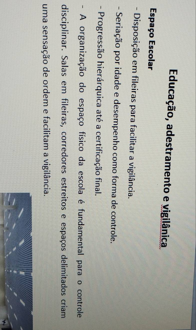 Educação, adestramento e vigilânica 
Espaço Escolar 
- Disposição em fileiras para facilitar a vigilância. 
- Seriação por idade e desempenho como forma de controle. 
- Progressão hierárquica até a certificação final. 
- A organização do espaço físico da escola é fundamental para o controle 
disciplinar. Salas em fileiras, corredores estreitos e espaços delimitados criam 
uma sensação de ordem e facilitam a vigilância.
