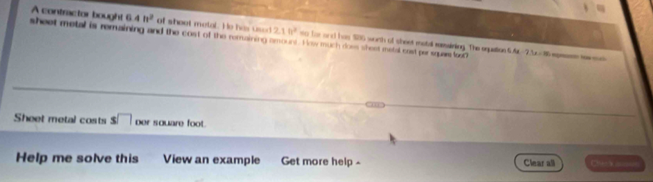 A contractor bought 6.4h^2 of shoot metal. He has used 2.10^2 sto fhe and has $86 worth of sheet motal remining. The equation G A 
sheet metal is remaining and the cost of the remaining amount. How much does shest metal cost per square foot? 7.1x=15 a epremnto haw mc 
Sheet metal costs s□ Der square foot. 
Help me solve this View an example Get more help ^ Clear all