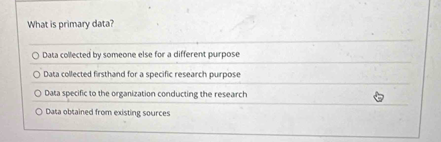 What is primary data?
Data collected by someone else for a different purpose
Data collected firsthand for a specific research purpose
Data specific to the organization conducting the research
Data obtained from existing sources