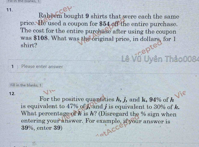 Fill in the blanks, I 
11. 
Raheem bought 9 shirts that were each the same 
price. He used a coupon for $54 off the entire purchase. 
The cost for the entire purchase after using the coupon 
was $108. What was the original price, in dollars, for 1
shirt? 
_( ê Vũ Uyên Thảo0084 
1 Please enter answer 
Fill in the blanks, 1 
12. 
For the positive quantities h, j, and k, 94% of h
is equivalent to 47% of j, and j is equivalent to 30% of k. 
What percentage of k is h? (Disregard the % sign when 
entering your answer. For example, if your answer is
39%, enter 39)