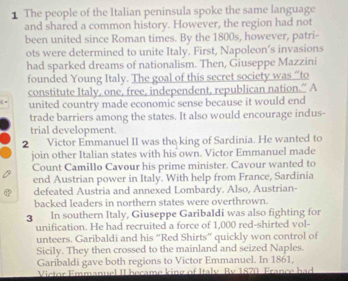 The people of the Italian peninsula spoke the same language 
and shared a common history. However, the region had not 
been united since Roman times. By the 1800s, however, patri- 
ots were determined to unite Italy. First, Napoleon’s invasions 
had sparked dreams of nationalism. Then, Giuseppe Mazzini 
founded Young Italy. The goal of this secret society was “to 
constitute Italy, one, free, independent, republican nation.” A 
united country made economic sense because it would end 
trade barriers among the states. It also would encourage indus- 
trial development. 
2 Victor Emmanuel II was the king of Sardinia. He wanted to 
join other Italian states with his own. Victor Emmanuel made 
Count Camillo Cavour his prime minister. Cavour wanted to 
end Austrian power in Italy. With help from France, Sardinia 
defeated Austria and annexed Lombardy. Also, Austrian- 
backed leaders in northern states were overthrown. 
3 ₹In southern Italy, Giuseppe Garibaldi was also fighting for 
unification. He had recruited a force of 1,000 red-shirted vol- 
unteers. Garibaldi and his “Red Shirts” quickly won control of 
Sicily. They then crossed to the mainland and seized Naples. 
Garibaldi gave both regions to Victor Emmanuel. In 1861, 
Victor Emmanuel II became king of Italy By 1870 France had