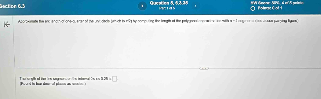 a Question 5, 6.3.35 HW Score: 80%, 4 of 5 points 
Section 6.3 Part 1 of 5 Points: 0 of 1 
Approximate the arc length of one-quarter of the unit circle (which is π/2) by computing the length of the polygonal approximation with n=4 segments (see accompanying figure). 
The length of the line segment on the interval ( ≤ x≤ 0.25 is □. 
(Round to four decimal places as needed.