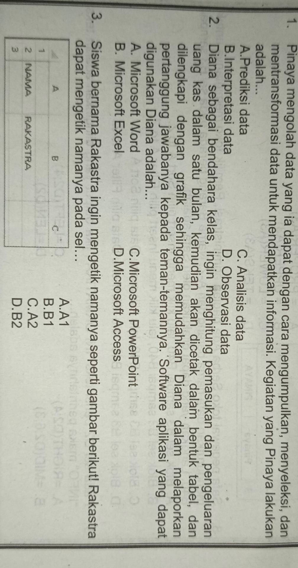 Pinaya mengolah data yang ia dapat dengan cara mengumpulkan, menyeleksi, dan
mentransformasi data untuk mendapatkan informasi. Kegiatan yang Pinaya lakukan
adalah...
A.Prediksi data C. Analisis data
B.Interpretasi data D. Observasi data
2. Diana sebagai bendahara kelas, ingin menghitung pemasukan dan pengeluaran
uang kas dalam satu bulan, kemudian akan dicetak dalam bentuk tabel, dan
dilengkapi dengan grafik sehingga memudahkan Diana dalam melaporkan
pertanggung jawabanya kepada teman-temannya. Software aplikasi yang dapat
digunakan Diana adalah...
A. Microsoft Word C.Microsoft PowerPoint
B. Microsoft Excel D.Microsoft Access
3. Siswa bernama Rakastra ingin mengetik namanya seperti gambar berikut! Rakastra
dapat mengetik namanya pada sel...
A. A1
B. B1
C. A2
D. B2