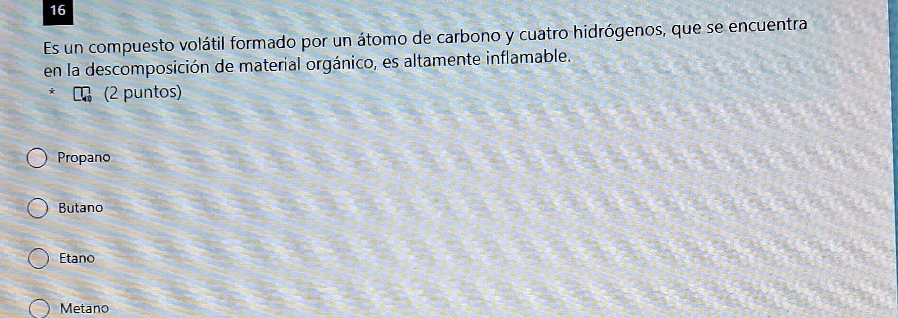 Es un compuesto volátil formado por un átomo de carbono y cuatro hidrógenos, que se encuentra
en la descomposición de material orgánico, es altamente inflamable.
* (2 puntos)
Propano
Butano
Etano
Metano