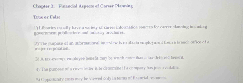 Chapter 2: Financial Aspects of Career Planning 
True or False 
1) Libraries usually have a variety of career information sources for career planning including 
government publications and industry brochures. 
2) The purpose of an informational interview is to obtain employment from a branch office of a 
major corporation. 
3) A tax-exempt employee benefit may be worth more than a tax-deferred benefit. 
4) The purpose of a cover letter is to determine if a company has jobs available. 
5) Opportunity costs may be viewed only in terms of financial resources.