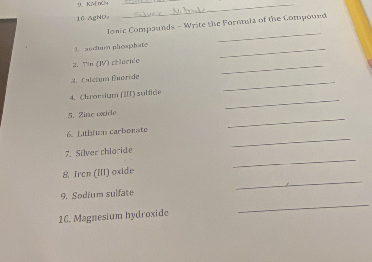 KMnO₄ __ 
10. AgNO₃
_ 
Ionic Compounds - Write the Formula of the Compound 
_ 
1. sodium phosphate 
_ 
2. Tin (IV) chloride 
_ 
3. Calcium fluoride 
_ 
4. Chromium (III) sulfide 
_ 
5. Zinc oxide 
_ 
6. Lithium carbonate 
_ 
7. Silver chloride 
_ 
8. Iron (III) oxide 
9. Sodium sulfate 
10. Magnesium hydroxide 
_