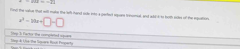 x-10x=-21
Find the value that will make the left-hand side into a perfect square trinomial, and add it to both sides of the equation.
x^2-10x+□ =□
Step 3: Factor the completed square 
Step 4 : Use the Square Root Property