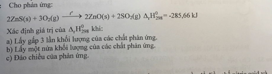 Cho phản ứng:
2ZnS(s)+3O_2(g)xrightarrow t''2ZnO(s)+2SO_2(g)△ _rH_(298)^0=-285,66kJ
Xác định giá trị của △ _rH_(298)^0khi : 
a) Lấy gấp 3 lần khối lượng của các chất phản ứng. 
b) Lấy một nửa khối lượng của các chất phản ứng. 
c) Đảo chiều của phản ứng.