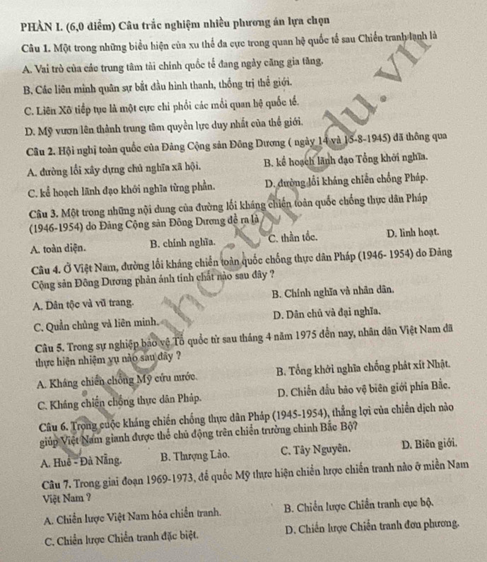 PHÀN I. (6,0 điểm) Câu trắc nghiệm nhiều phương án lựa chọn
Câu 1. Một trong những biểu hiện của xu thể đa cực trong quan hệ quốc tổ sau Chiến tranh lạnh là
A. Vai trò của các trung tâm tài chính quốc tế đang ngày căng gia tăng.
B. Các liên minh quân sự bắt đầu hình thanh, thống trị thể giới.
C. Liên Xô tiếp tục là một cực chi phối các mổi quan hệ quốc tổ.
D. Mỹ vươn lên thành trung tâm quyền lực duy nhất của thể giới.
Câu 2. Hội nghị toàn quốc của Đảng Cộng sản Đông Dương ( ngày 14 và 15-8-1945) đã thông qua
A. đường lối xây dựng chủ nghĩa xã hội, B. kể hoạch lãnh đạo Tổng khởi nghĩa.
C. kể hoạch lãnh đạo khởi nghĩa từng phần. D. đường lồi kháng chiến chồng Pháp.
Câu 3. Một trong những nội dung của đường lối kháng chiến toàn quốc chống thực dân Pháp
(1946-1954) do Đảng Cộng sản Đông Dương đề ra là
A. toàn diện. B. chính nghĩa. C. thần tốc. D. linh hoạt.
Câu 4. Ở Việt Nam, đường lối kháng chiến toàn quốc chống thực dân Pháp (1946- 1954) do Đảng
Cộng sản Đông Dương phản ánh tính chất nào sau đây ?
A. Dân tộc và vũ trang. B. Chính nghĩa và nhân dân,
C. Quần chủng và liên minh. D. Dân chủ và đại nghĩa,
Câu 5. Trong sự nghiệp bảo vệ Tổ quốc từ sau tháng 4 năm 1975 đến nay, nhân dân Việt Nam đã
thực hiện nhiệm yụ nào sau đây ?
A. Kháng chiến chồng Mỹ cứu mước. B. Tổng khởi nghĩa chống phát xít Nhật.
C. Kháng chiến chống thực dân Pháp. D. Chiến đầu bão vệ biên giới phía Bắc.
Câu 6. Trọng cuộc kháng chiến chống thực dân Pháp (1945-1954), thắng lợi của chiến dịch nào
giúp Việt Nam gianh được thể chủ động trên chiến trường chính Bắc Bộ?
A. Huê - Đà Nẵng. B. Thượng Lào. C. Tây Nguyên. D. Biên giới.
Câu 7. Trong giai đoạn 1969-1973, để quốc Mỹ thực hiện chiền hược chiến tranh nào ở miền Nam
Việt Nam ?
A. Chiến lược Việt Nam hóa chiến tranh. B. Chiến lược Chiến tranh cục bộ.
C. Chiến lược Chiến tranh đặc biệt. D. Chiến lược Chiến tranh đơn phương.