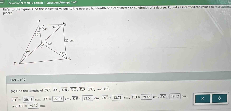 Question Attempt: 1 of 1
Refer to the figure. Find the indicated values to the nearest hundredth of a centimeter or hundredth of a degree. Round all intermediate values to four decima
places.
Part 1 of 2
(a) Find the lengths of overline BC,overline AC,overline DB,overline DC,overline ED,overline EC ，and overline EA.
overline BCapprox 20.43cm,overline ACapprox 22.05cm,overline DBapprox 22.51 cm, overline DCapprox 12.71 cm , overline EDapprox 29.46 cm , overline ECapprox 19.52cm × 5
and overline EAapprox 25.37cm.