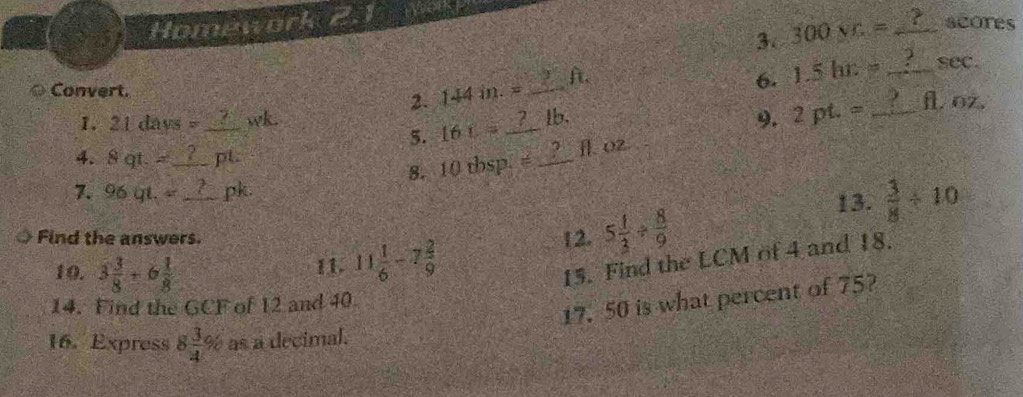 Homework 2.1 
3. 300 vr= _ 
scores 
Convert. _ft. 
6. 1.5hr= _ sec. 
2. 144 in. =
1. 21 days =_  wk. _lb. 9. 2pt.= _ fl, oz. 
5. 16 t
4. 8 qt. =_  pt. 
8. 10 tbsp. = _ fl. 02. 
7. 96 gt. _ pk. 
13.  3/8 / 10
Find the answers. 
10. 3 3/8 +6 1/8 
11. 11 1/6 -7 2/9 
12. 5 1/3 /  8/9 
15. Find the LCM of 4 and 18. 
14. Find the GCF of 12 and 40
17. 50 is what percent of 75? 
16. Express 8 3/4 % as a decimal.