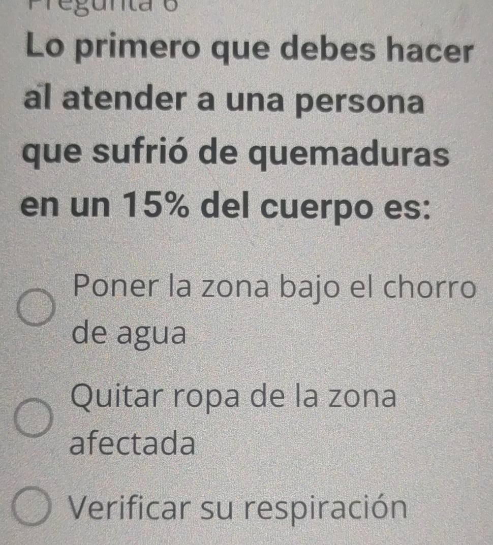 Pregunta o
Lo primero que debes hacer
al atender a una persona
que sufrió de quemaduras
en un 15% del cuerpo es:
Poner la zona bajo el chorro
de agua
Quitar ropa de la zona
afectada
Verificar su respiración