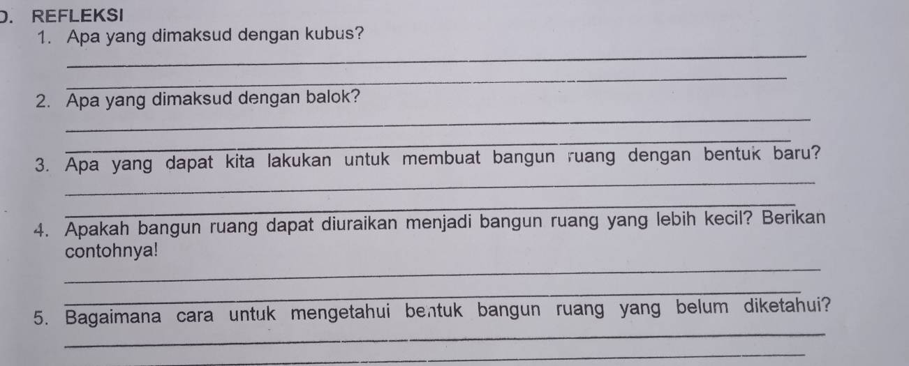 REFLEKSI 
1. Apa yang dimaksud dengan kubus? 
_ 
_ 
_ 
2. Apa yang dimaksud dengan balok? 
_ 
_ 
3. Apa yang dapat kita lakukan untuk membuat bangun ruang dengan bentuk baru? 
_ 
4. Apakah bangun ruang dapat diuraikan menjadi bangun ruang yang lebih kecil? Berikan 
_ 
contohnya! 
_ 
_ 
5. Bagaimana cara untuk mengetahui bentuk bangun ruang yang belum diketahui? 
_