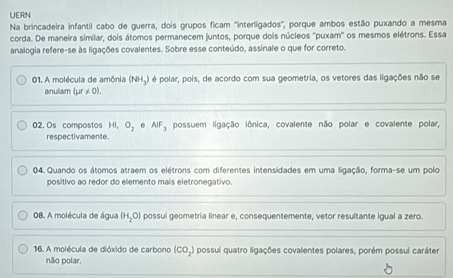 UERN
Na brincadeira infantil cabo de guerra, dois grupos ficam ''interligados'', porque ambos estão puxando a mesma
corda. De maneira similar, dois átomos permanecem juntos, porque dois núcleos ''puxam'' os mesmos elétrons. Essa
analogia refere-se às ligações covalentes. Sobre esse conteúdo, assinale o que for correto.
01. A molécula de amônia (NH_3) é polar, pois, de acordo com sua geometria, os vetores das ligações não se
anulam (mu r!= 0).
02. Os compostos HI, O_2 e AIF_3 possuem ligação iônica, covalente não polar e covalente polar,
respectivamente.
04. Quando os átomos atraem os elétrons com diferentes intensidades em uma ligação, forma-se um polo
positivo ao redor do elemento mais eletronegativo.
08. A molécula de água (H_2O) possui geometria linear e, consequentemente, vetor resultante igual a zero.
16. A molécula de dióxido de carbono (CO_2) possui quatro ligações covalentes polares, porém possui caráter
não polar.