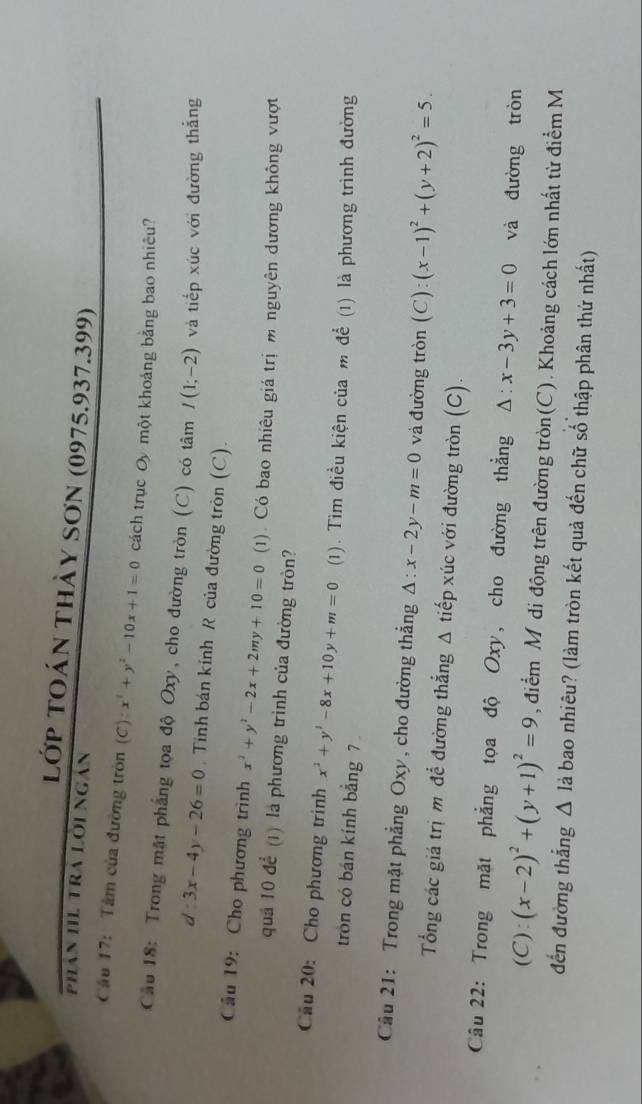 lớp toán thày sơn (0975.937.399)
phân IIL Tra Lời ngân
Cầu 17: Tâm của đường tròn (C):x^2+y^2-10x+1=0 cách trục Oy một khoảng bằng bao nhiêu?
Cầu 18: Trong mật phẳng tọa độ Oxy, cho đường tròn (C) có tâm I(1;-2) và tiếp xúc với đường thắng
d:3x-4y-26=0 , Tinh bán kính R của đường tròn (C).
Cầu 19: Cho phương trình x^2+y^2-2x+2my+10=0 (1). Có bao nhiêu giá trị m nguyên dương không vượt
quả 10 để (1) là phương trình của đường tròn?
Cầu 20: Cho phương trình x^2+y^2-8x+10y+m=0 (1). Tìm điều kiện của m để (1) là phương trình đường
tròn có bán kính bằng 7 
Cầu 21: Trong mặt phẳng Oxy, cho đường thẳng △ :x-2y-m=0 và đường tròn (C):(x-1)^2+(y+2)^2=5.
Tổng các giá trị m để đường thẳng Δ tiếp xúc với đường tròn (C).
Câu 22: Trong mặt phẳng tọa độ Oxy, cho đường thẳng △ :x-3y+3=0 và đường tròn
(C): (x-2)^2+(y+1)^2=9 , điểm Mỹdi động trên đường tròn(C). Khoảng cách lớn nhất từ điểm M
đến đường thắng △ l_a bao nhiêu? (làm tròn kết quả đến chữ số thập phân thứ nhất)