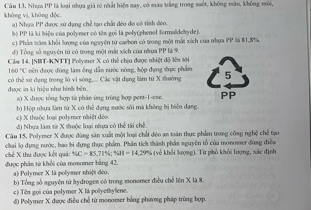 Nhựa PP là loại nhựa giá rẻ nhất hiện nay, có màu trắng trong suốt, không màu, không mùi,
không vị, không độc.
a) Nhựa PP được sử dụng chế tạo chất dẻo do có tính dẻo.
b) PP là kí hiệu của polymer có tên gọi là poly(phenol formaldehyde).
c) Phần trăm khối lượng của nguyên tử carbon có trong một mắt xích của nhựa PP là 81,8%.
d) Tổng số nguyên tử có trong một mắt xích của nhựa PP là 9.
Câu 14. [SBT-KNTT] Polymer X có thể chịu được nhiệt độ lên tới
160°C nên được dùng làm ống dẫn nước nóng, hộp đựng thực phẩm
có thể sử dụng trong lò vi sóng,... Các vật dụng làm từ X thường
được in kí hiệu như hình bên.
a) X được tổng hợp từ phản ứng trùng hợp pent-1-ene.
b) Hộp nhựa làm từ X có thể đựng nước sôi mà không bị biển dạng.
c) X thuộc loại polymer nhiệt dẻo.
d) Nhựa làm từ X thuộc loại nhựa có thể tái chế.
Câu 15. Polymer X được dùng sản xuất một loại chất dẻo an toàn thực phẩm trong công nghệ chế tạo
chai lọ đựng nước, bao bì đựng thực phẩm. Phân tích thành phần nguyên tố của monomer dùng điều
chế X thu được kết quả: % C=85,71% ;% H=14,29% (về khối lượng). Từ phố khối lượng, xác định
được phân tử khối của monomer bằng 42.
a) Polymer X là polymer nhiệt dẻo.
b) Tổng số nguyên tử hydrogen có trong monomer điều chế lên X là 8.
c) Tên gọi của polymer X là polyethylene.
d) Polymer X được điều chế từ monomer bằng phương pháp trùng hợp.