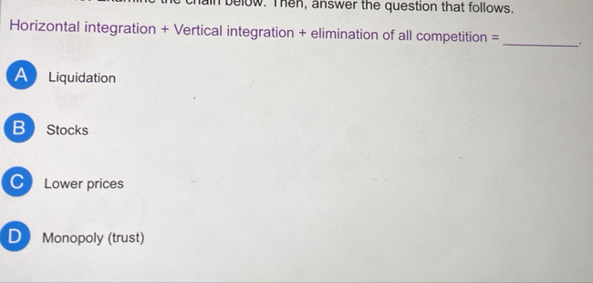 in below. Then, answer the question that follows.
Horizontal integration + Vertical integration + elimination of all competition = _.
A Liquidation
B Stocks
C) Lower prices
D Monopoly (trust)