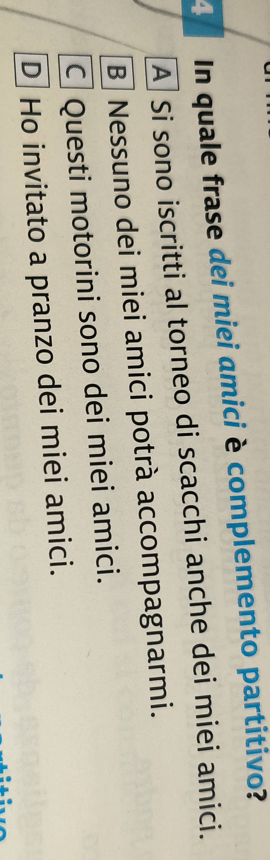 In quale frase dei miei amici è complemento partitivo?
A Si sono iscritti al torneo di scacchi anche dei miei amici.
B Nessuno dei miei amici potrà accompagnarmi.
C Questi motorini sono dei miei amici.
D Ho invitato a pranzo dei miei amici.