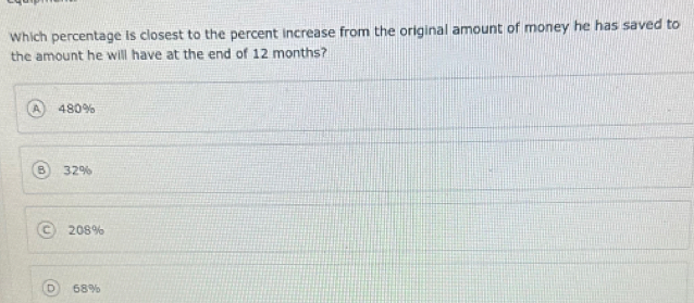 Which percentage is closest to the percent increase from the original amount of money he has saved to
the amount he will have at the end of 12 months?
480%
B 32%
C 208%
68%