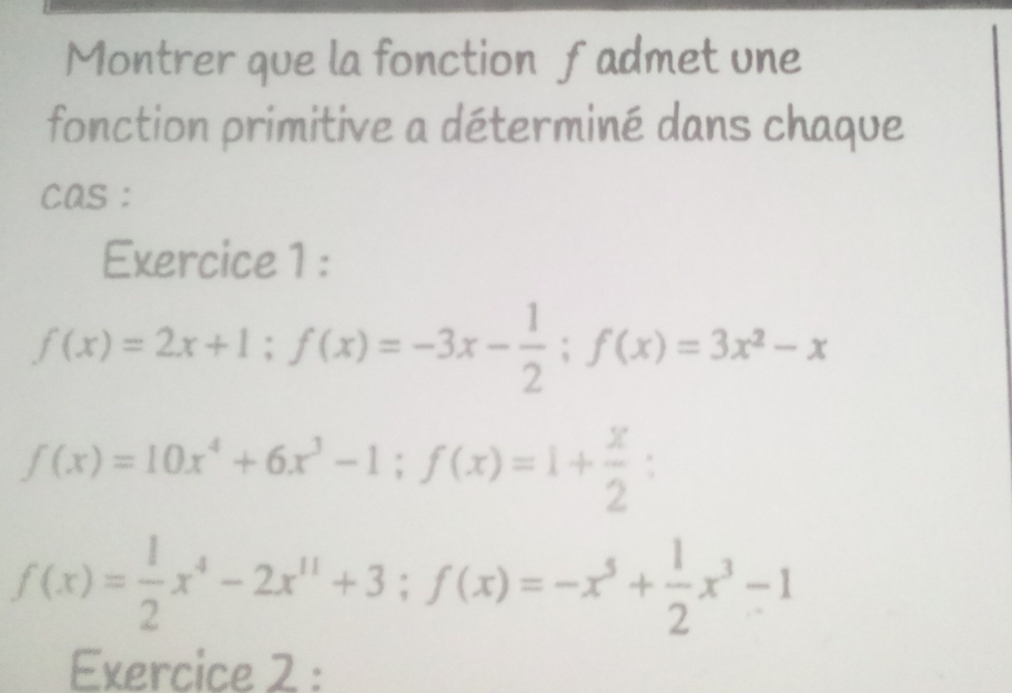 Montrer que la fonction fadmet une
fonction primitive a déterminé dans chaque
cas :
Exercice 1 :
f(x)=2x+1; f(x)=-3x- 1/2 ; f(x)=3x^2-x
f(x)=10x^4+6x^3-1; f(x)=1+ x/2 ;
f(x)= 1/2 x^4-2x^(11)+3; f(x)=-x^5+ 1/2 x^3-1
Exercice 2 :