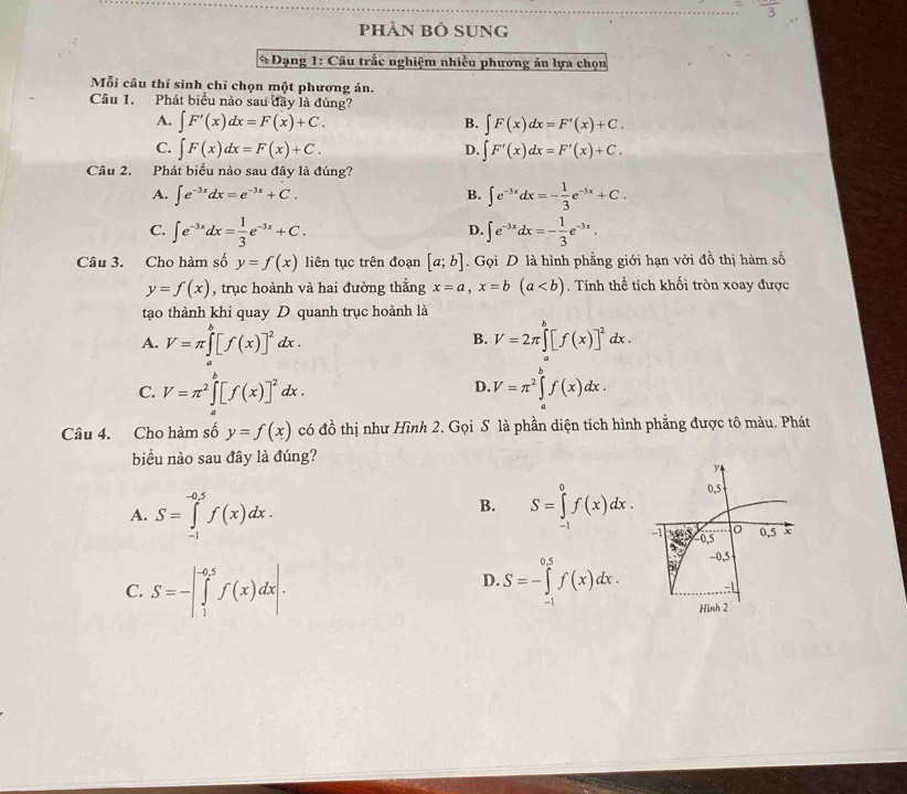 pHÀN BÓ SUng
* Dạng 1: Câu trắc nghiệm nhiều phương án lựa chọn
Mỗi câu thí sinh chỉ chọn một phương án.
Câu 1. Phát biểu nào sau đây là đúng?
A. ∈t F'(x)dx=F(x)+C. B. ∈t F(x)dx=F'(x)+C.
C. ∈t F(x)dx=F(x)+C. D. ∈t F'(x)dx=F'(x)+C.
Câu 2. Phát biểu nào sau đây là đúng?
A. ∈t e^(-3x)dx=e^(-3x)+C. B. ∈t e^(-3x)dx=- 1/3 e^(-3x)+C.
C. ∈t e^(-3x)dx= 1/3 e^(-3x)+C. ∈t e^(-3x)dx=- 1/3 e^(-3x).
D.
Câu 3. Cho hàm số y=f(x) liên tục trên đoạn [a;b]. Gọi D là hình phẳng giới hạn vởi đồ thị hàm số
y=f(x) , trục hoành và hai đường thắng x=a,x=b(a. Tính thể tích khối tròn xoay được
tạo thành khi quay D quanh trục hoành là
A. V=π ∈tlimits _a^(b[f(x)]^2)dx. V=2π ∈tlimits _a^(b[f(x)]^2)dx.
B.
D.
C. V=π^2∈tlimits _a^(b[f(x)]^2)dx. V=π^2∈tlimits^bf(x)dx.
Câu 4. Cho hàm số y=f(x) có đồ thị như Hình 2. Gọi S là phần diện tích hình phẳng được tô màu. Phát
biểu nào sau đây là đúng?
A. S=∈tlimits _(-1)^(-0.5)f(x)dx. S=∈tlimits _(-1)^0f(x)dx.
B.
D.
C. S=-|∈tlimits _1^(-0.5)f(x)dx|. S=-∈tlimits _(-1)^(0.5)f(x)dx.