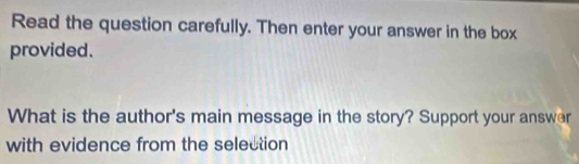 Read the question carefully. Then enter your answer in the box 
provided. 
What is the author's main message in the story? Support your answer 
with evidence from the selection