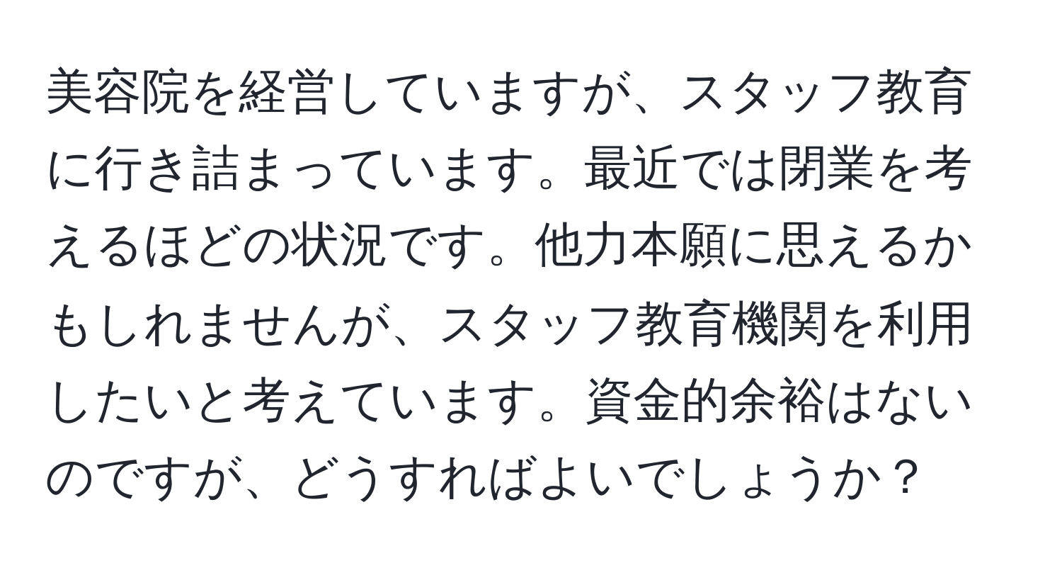 美容院を経営していますが、スタッフ教育に行き詰まっています。最近では閉業を考えるほどの状況です。他力本願に思えるかもしれませんが、スタッフ教育機関を利用したいと考えています。資金的余裕はないのですが、どうすればよいでしょうか？