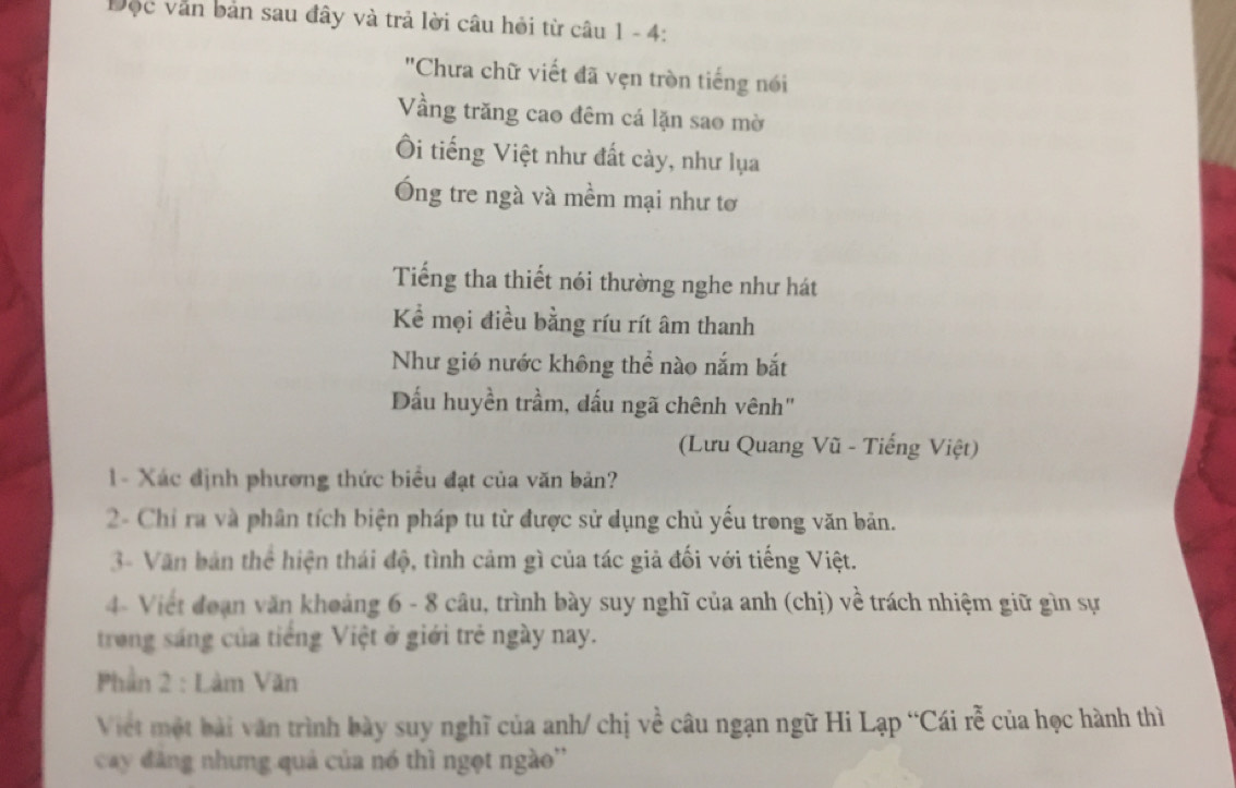 Độc văn bản sau đây và trả lời câu hỏi từ câu 1 - 4: 
'Chưa chữ viết đã vẹn tròn tiếng nói 
Vầng trăng cao đêm cá lặn sao mờ 
Ôi tiếng Việt như đất cày, như lụa 
Ông tre ngà và mềm mại như tơ 
Tiếng tha thiết nói thường nghe như hát 
Kể mọi điều bằng ríu rít âm thanh 
Như gió nước không thể nào nắm bắt 
Dấu huyền trầm, dấu ngã chênh vênh" 
(Lưu Quang Vũ - Tiếng Việt) 
1 - Xác định phương thức biểu đạt của văn bản? 
2- Chỉ ra và phân tích biện pháp tu từ được sử dụng chủ yếu trong văn bản. 
3- Văn bản thể hiện thái độ, tình cảm gì của tác giả đối với tiếng Việt. 
4- Viết đoạn văn khoảng 6 - 8 câu, trình bày suy nghĩ của anh (chị) về trách nhiệm giữ gìn sự 
trong sáng của tiếng Việt ở giới trẻ ngày nay. 
Phần 2 : Làm Văn 
Viet một bài văn trình bày suy nghĩ của anh/ chị về câu ngạn ngữ Hi Lạp “Cái rễ của học hành thì 
cay đăng nhưng quả của nó thì ngọt ngào''