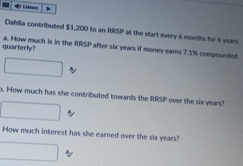 》 Listen 
Dahlia contributed $1,200 to an RRSP at the start every 6 months for 6 years. 
a. How much is in the RRSP after six years if money ears 7.1% compounded 
quarterly? 
o. How much has she contributed towards the RRSP over the six years? 
~ 
How much interest has she earned over the six years?