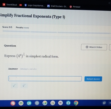 SoundCloud Logo CrazyGames... Shell Shockers - Sh. . Pinterest 
Simplify Fractional Exponents (Type 1) 
Score: 0/5 Penalty: none 
Question Watch Video 
Express (4^4)^ 1/5  in simplest radical form. 
Answer Attempt 1 out of 2 
Submit Answer