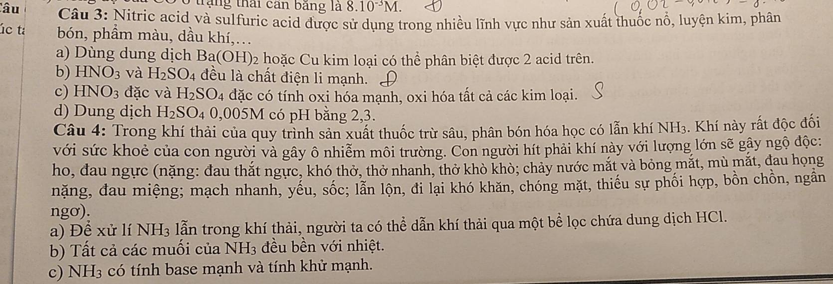 trạng thái can băng là 8.10^(-3)M. 
Câu Câu 3: Nitric acid và sulfuric acid được sử dụng trong nhiều lĩnh vực như sản xuất thuốc nổ, luyện kim, phân 
úc tá bón, phẩm màu, dầu khí,… 
a) Dùng dung dịch Ba(OH) 2 hoặc Cu kim loại có thể phân biệt được 2 acid trên. 
b) HNO_3 và H_2SO_4 đều là chất điện li mạnh. 
c) HNO_3 đặc và H_2SO_4 đặc có tính oxi hóa mạnh, oxi hóa tất cả các kim loại. 
d) Dung dịch H_2SO_4 0, 005 M có pH bằng 2, 3. 
Câu 4: Trong khí thải của quy trình sản xuất thuốc trừ sâu, phân bón hóa học có lẫn khí NH3. Khí này rất độc đối 
với sức khoẻ của con người và gây ô nhiễm môi trường. Con người hít phải khí này với lượng lớn sẽ gây ngộ độc: 
ho, đau ngực (nặng: đau thắt ngực, khó thở, thở nhanh, thở khò khò; chảy nước mắt và bỏng mắt, mù mắt, đau họng 
nặng, đau miệng; mạch nhanh, yếu, sốc; lẫn lộn, đi lại khó khăn, chóng mặt, thiếu sự phối hợp, bồn chồn, ngân 
ngơ). 
a) Để xử lí NH_3 lẫn trong khí thải, người ta có thể dẫn khí thải qua một bể lọc chứa dung dịch HCl. 
b) Tất cả các muối của NH_3 đều bền với nhiệt. 
c) NH_3 có tính base mạnh và tính khử mạnh.